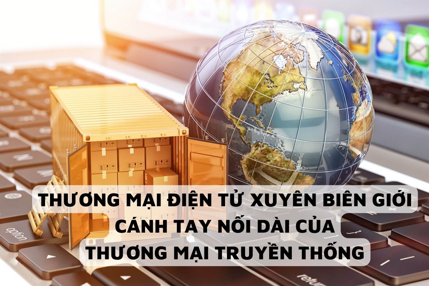 Thương mại điện tử xuyên biên giới - Cánh tay nối dài cho thương mại truyền thống