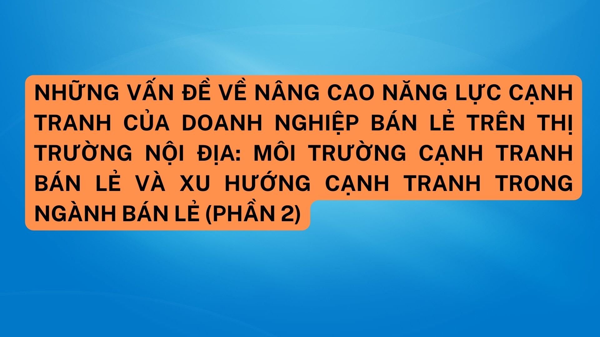 Những vấn đề về nâng cao năng lực cạnh tranh của doanh nghiệp bán lẻ trên thị trường nội địa: môi trường cạnh tranh bán lẻ và xu hướng cạnh tranh trong ngành bán lẻ (Phần 2)