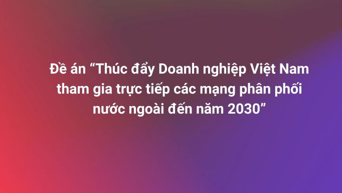 Đề án “Thúc đẩy Doanh nghiệp Việt Nam tham gia trực tiếp các mạng phân phối nước ngoài đến năm 2030”