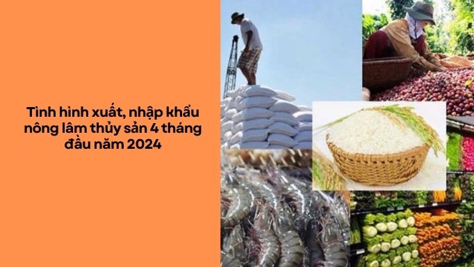 Tình hình xuất, nhập khẩu nông lâm thủy sản 4 tháng đầu năm 2024