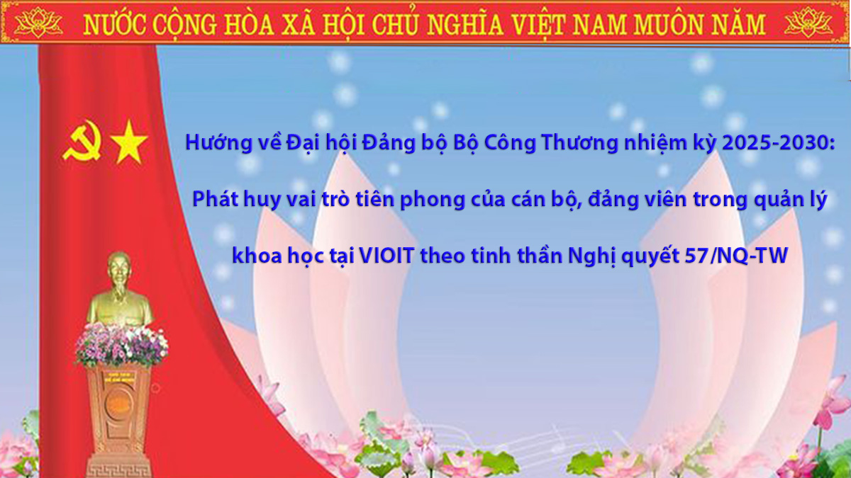 Hướng về Đại hội Đảng bộ Bộ Công Thương nhiệm kỳ 2025-2030: Phát huy vai trò tiên phong của cán bộ, đảng viên trong quản lý khoa học tại VIOIT theo tinh thần Nghị quyết 57/NQ-TW